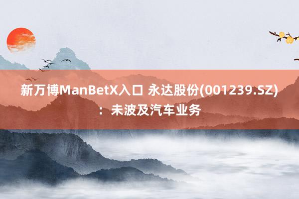 新万博ManBetX入口 永达股份(001239.SZ)：未波及汽车业务