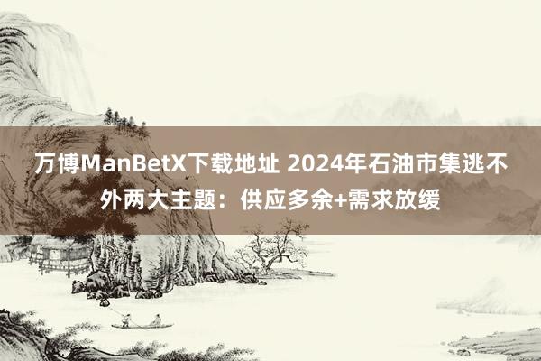 万博ManBetX下载地址 2024年石油市集逃不外两大主题：供应多余+需求放缓