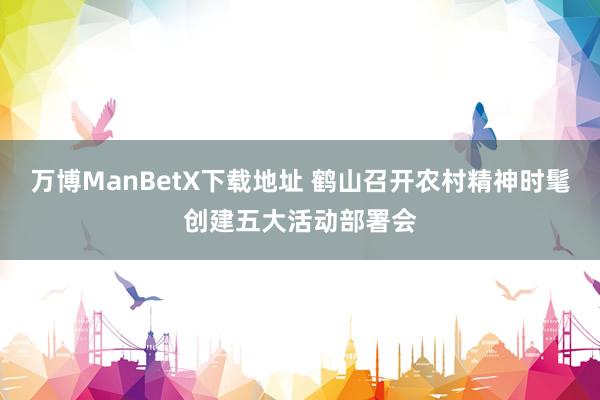 万博ManBetX下载地址 鹤山召开农村精神时髦创建五大活动部署会