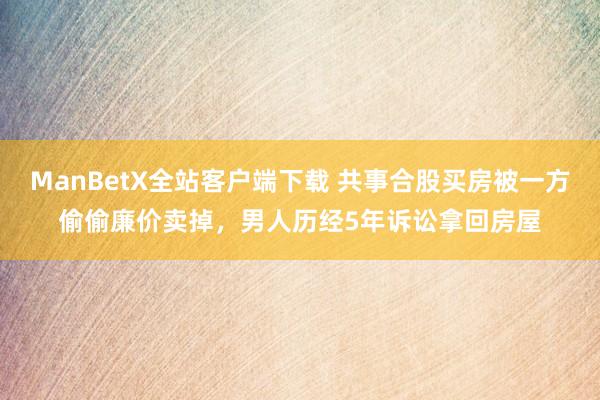 ManBetX全站客户端下载 共事合股买房被一方偷偷廉价卖掉，男人历经5年诉讼拿回房屋