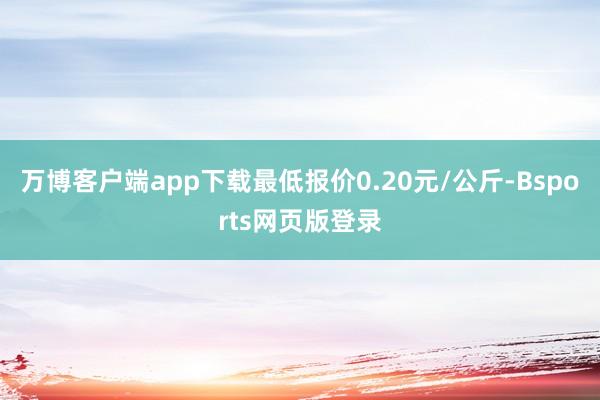 万博客户端app下载最低报价0.20元/公斤-Bsports网页版登录