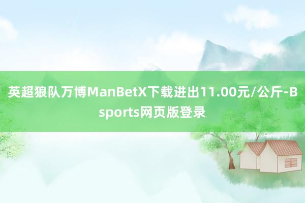 英超狼队万博ManBetX下载进出11.00元/公斤-Bsports网页版登录