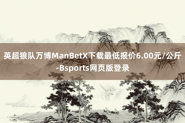 英超狼队万博ManBetX下载最低报价6.00元/公斤-Bsports网页版登录