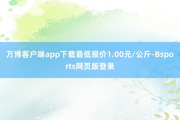 万博客户端app下载最低报价1.00元/公斤-Bsports网页版登录