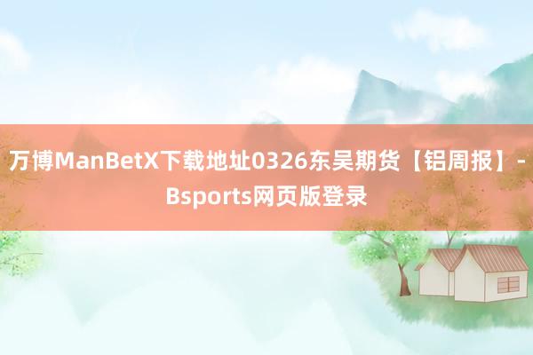 万博ManBetX下载地址0326东吴期货【铝周报】-Bsports网页版登录