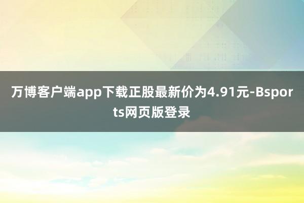 万博客户端app下载正股最新价为4.91元-Bsports网页版登录