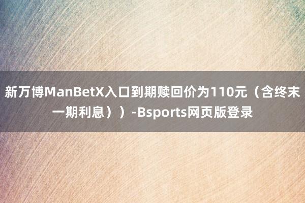 新万博ManBetX入口到期赎回价为110元（含终末一期利息））-Bsports网页版登录