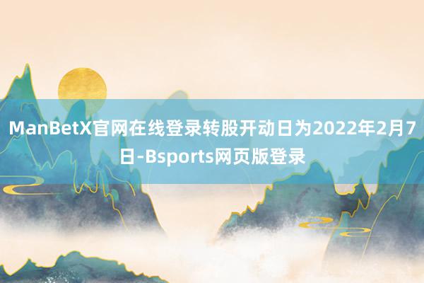 ManBetX官网在线登录转股开动日为2022年2月7日-Bsports网页版登录