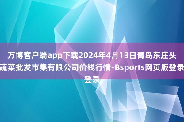 万博客户端app下载2024年4月13日青岛东庄头蔬菜批发市集有限公司价钱行情-Bsports网页版登录