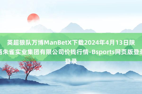 英超狼队万博ManBetX下载2024年4月13日陕西朱雀实业集团有限公司价钱行情-Bsports网页版登录