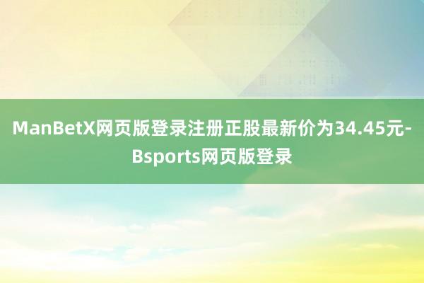 ManBetX网页版登录注册正股最新价为34.45元-Bsports网页版登录