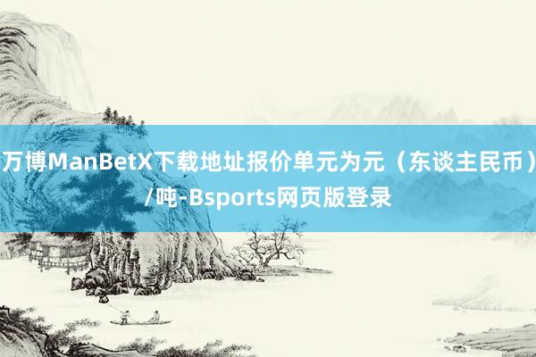 万博ManBetX下载地址报价单元为元（东谈主民币）/吨-Bsports网页版登录