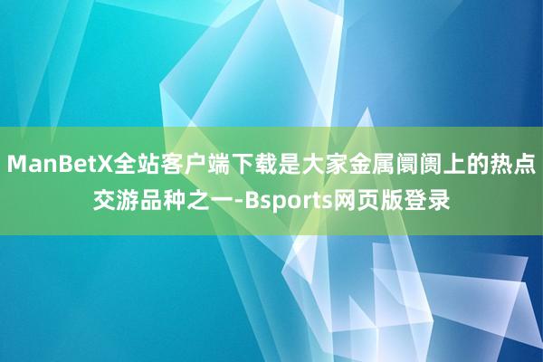 ManBetX全站客户端下载是大家金属阛阓上的热点交游品种之一-Bsports网页版登录