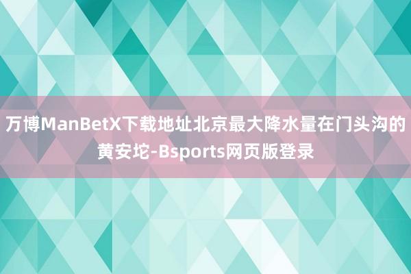 万博ManBetX下载地址北京最大降水量在门头沟的黄安坨-Bsports网页版登录