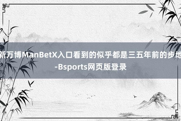 新万博ManBetX入口看到的似乎都是三五年前的步地-Bsports网页版登录