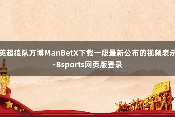 英超狼队万博ManBetX下载一段最新公布的视频表示-Bsports网页版登录