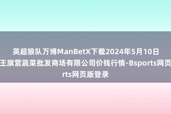 英超狼队万博ManBetX下载2024年5月10日昆明市王旗营蔬菜批发商场有限公司价钱行情-Bsports网页版登录