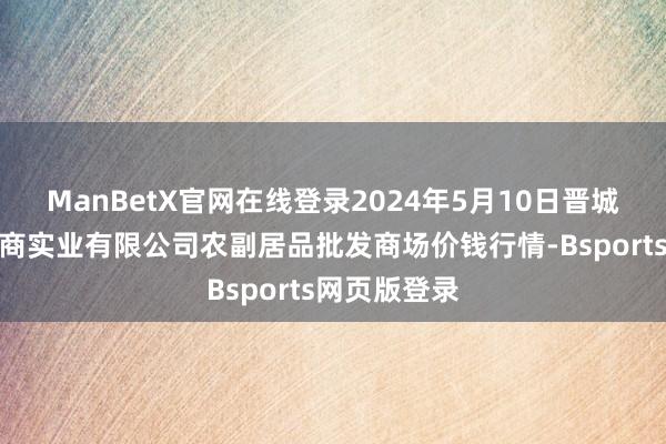 ManBetX官网在线登录2024年5月10日晋城市绿盛农工商实业有限公司农副居品批发商场价钱行情-Bsports网页版登录