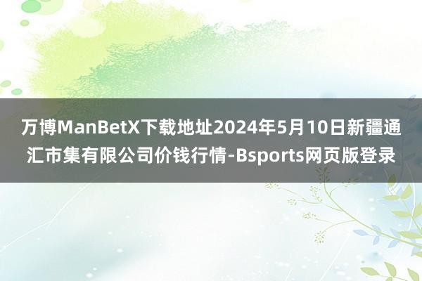 万博ManBetX下载地址2024年5月10日新疆通汇市集有限公司价钱行情-Bsports网页版登录