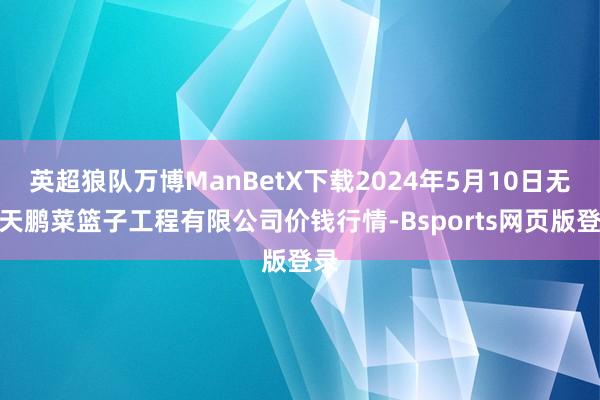 英超狼队万博ManBetX下载2024年5月10日无锡天鹏菜篮子工程有限公司价钱行情-Bsports网页版登录