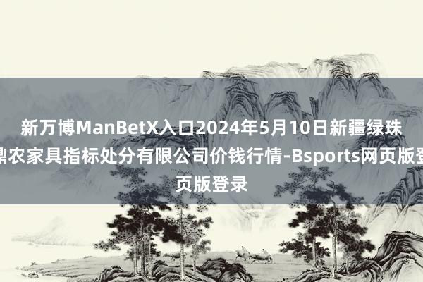 新万博ManBetX入口2024年5月10日新疆绿珠九鼎农家具指标处分有限公司价钱行情-Bsports网页版登录