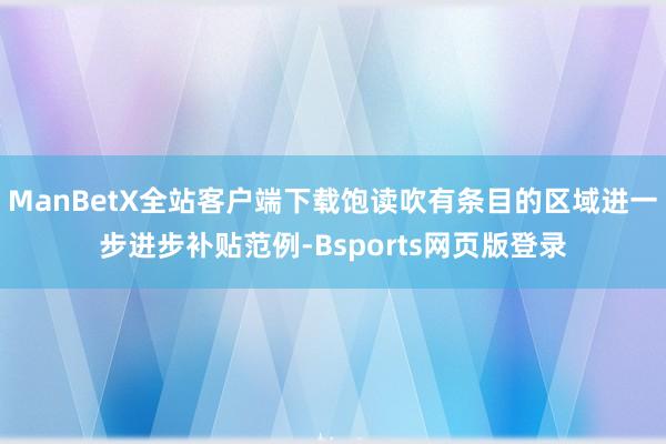 ManBetX全站客户端下载饱读吹有条目的区域进一步进步补贴范例-Bsports网页版登录