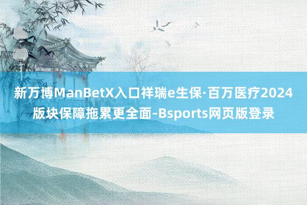 新万博ManBetX入口祥瑞e生保·百万医疗2024版块保障拖累更全面-Bsports网页版登录