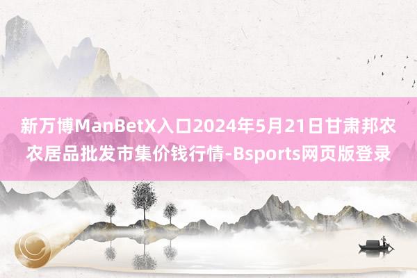 新万博ManBetX入口2024年5月21日甘肃邦农农居品批发市集价钱行情-Bsports网页版登录