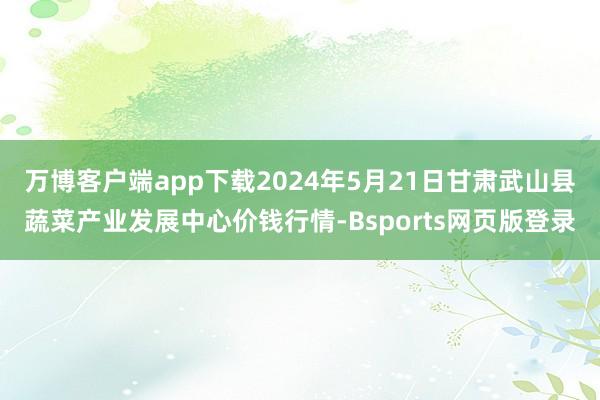 万博客户端app下载2024年5月21日甘肃武山县蔬菜产业发展中心价钱行情-Bsports网页版登录