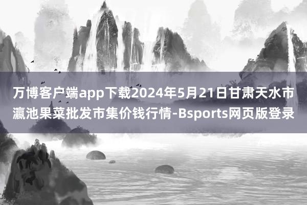 万博客户端app下载2024年5月21日甘肃天水市瀛池果菜批发市集价钱行情-Bsports网页版登录