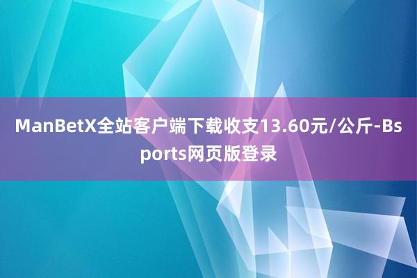 ManBetX全站客户端下载收支13.60元/公斤-Bsports网页版登录