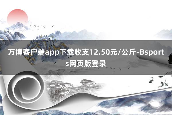 万博客户端app下载收支12.50元/公斤-Bsports网页版登录