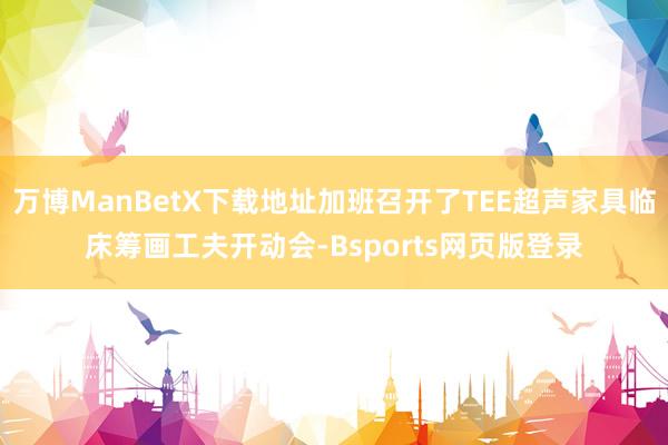 万博ManBetX下载地址加班召开了TEE超声家具临床筹画工夫开动会-Bsports网页版登录