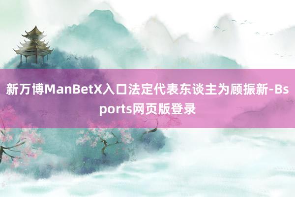 新万博ManBetX入口法定代表东谈主为顾振新-Bsports网页版登录