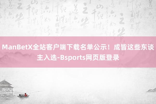 ManBetX全站客户端下载名单公示！成皆这些东谈主入选-Bsports网页版登录