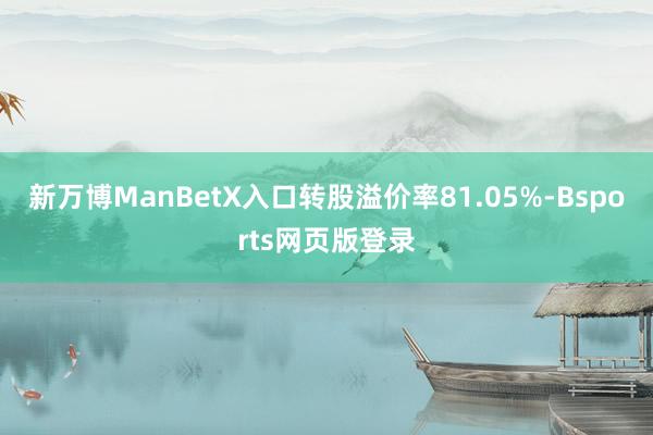 新万博ManBetX入口转股溢价率81.05%-Bsports网页版登录