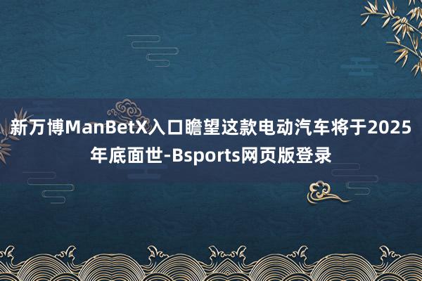 新万博ManBetX入口瞻望这款电动汽车将于2025年底面世-Bsports网页版登录