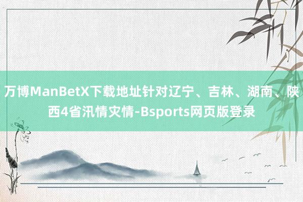 万博ManBetX下载地址针对辽宁、吉林、湖南、陕西4省汛情灾情-Bsports网页版登录