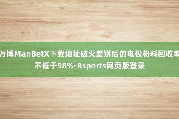 万博ManBetX下载地址破灭差别后的电极粉料回收率不低于98%-Bsports网页版登录