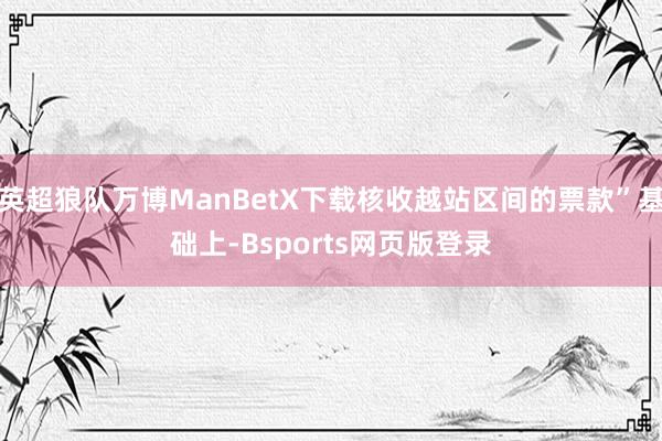 英超狼队万博ManBetX下载核收越站区间的票款”基础上-Bsports网页版登录