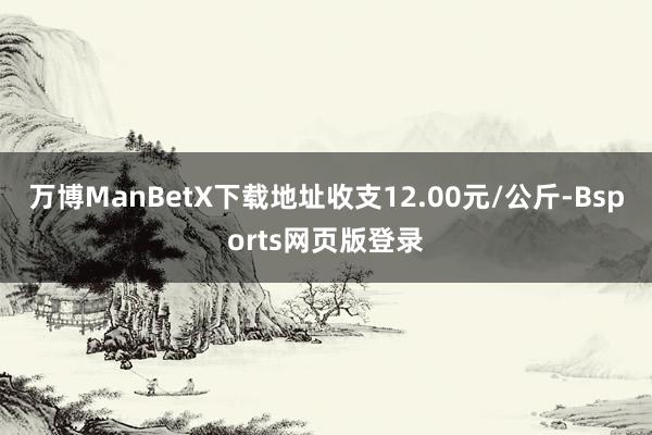 万博ManBetX下载地址收支12.00元/公斤-Bsports网页版登录