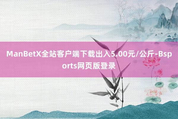 ManBetX全站客户端下载出入5.00元/公斤-Bsports网页版登录