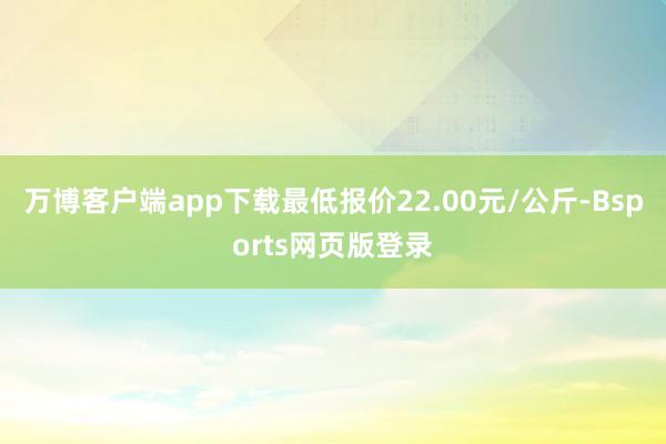 万博客户端app下载最低报价22.00元/公斤-Bsports网页版登录