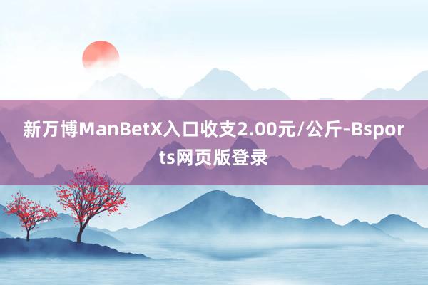 新万博ManBetX入口收支2.00元/公斤-Bsports网页版登录