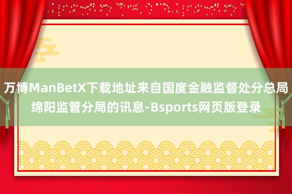 万博ManBetX下载地址来自国度金融监督处分总局绵阳监管分局的讯息-Bsports网页版登录