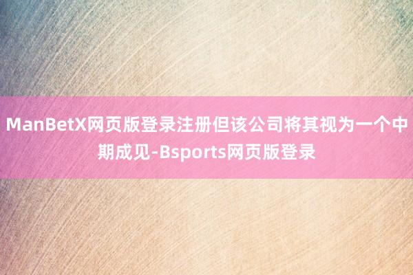 ManBetX网页版登录注册但该公司将其视为一个中期成见-Bsports网页版登录