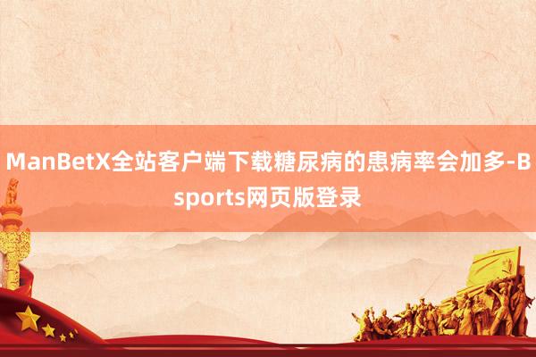 ManBetX全站客户端下载糖尿病的患病率会加多-Bsports网页版登录