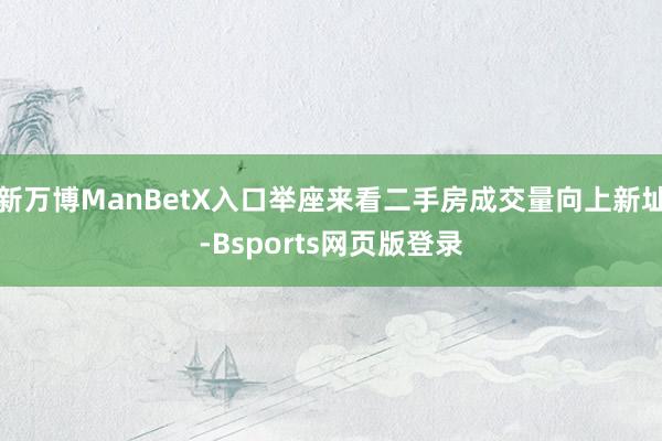 新万博ManBetX入口举座来看二手房成交量向上新址-Bsports网页版登录