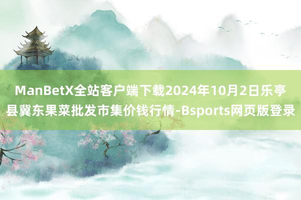 ManBetX全站客户端下载2024年10月2日乐亭县冀东果菜批发市集价钱行情-Bsports网页版登录