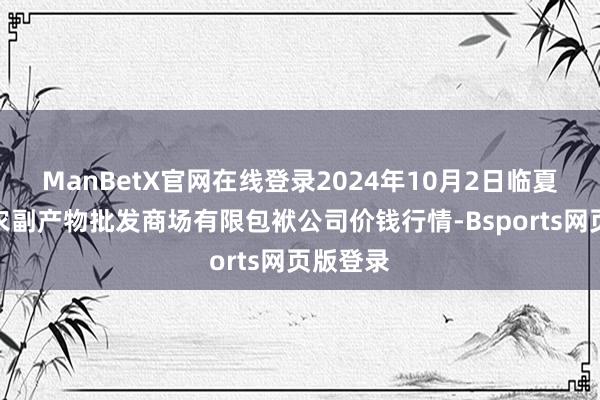 ManBetX官网在线登录2024年10月2日临夏市富临农副产物批发商场有限包袱公司价钱行情-Bsports网页版登录